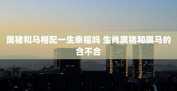 属猪和马相配一生幸福吗 生肖属猪和属马的合不合