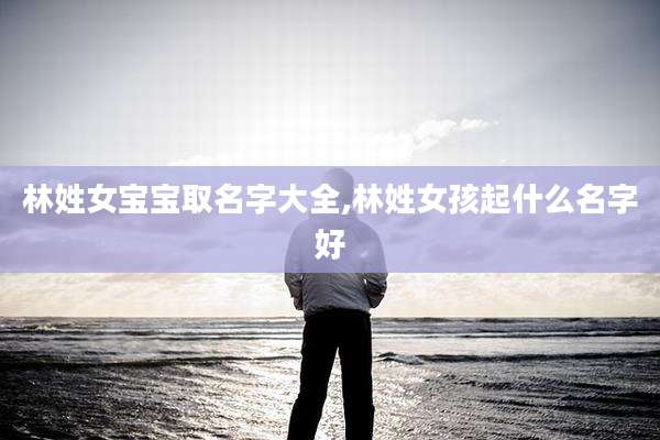 林姓女宝宝取名字大全,林姓女孩起什么名字好