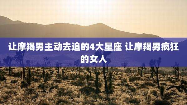 让摩羯男主动去追的4大星座 让摩羯男疯狂的女人