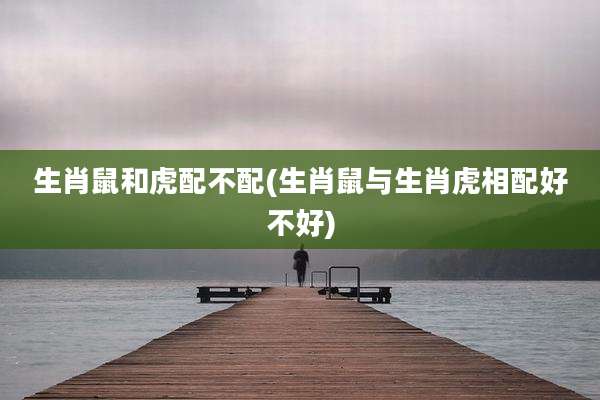 生肖鼠和虎配不配(生肖鼠与生肖虎相配好不好)