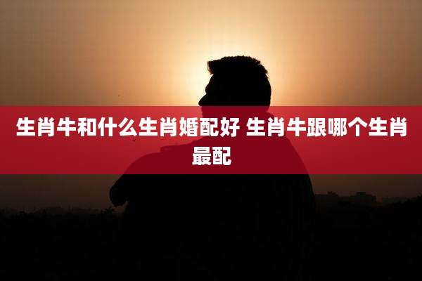生肖牛和什么生肖婚配好 生肖牛跟哪个生肖最配