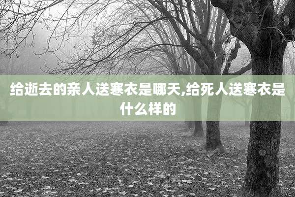 给逝去的亲人送寒衣是哪天,给死人送寒衣是什么样的