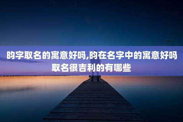 昀字取名的寓意好吗,昀在名字中的寓意好吗取名很吉利的有哪些