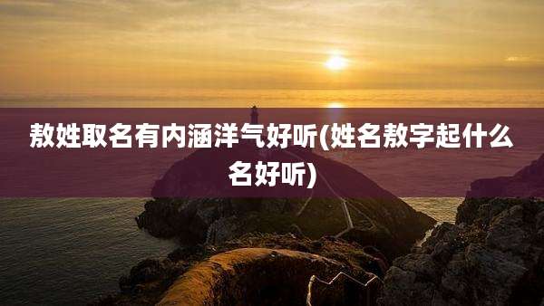 敖姓取名有内涵洋气好听(姓名敖字起什么名好听)