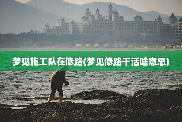 梦见施工队在修路(梦见修路干活啥意思)