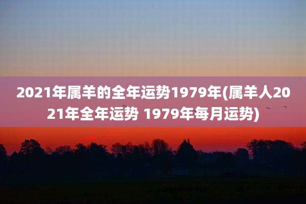 2021年属羊的全年运势1979年(属羊人2021年全年运势 1979年每月运势)