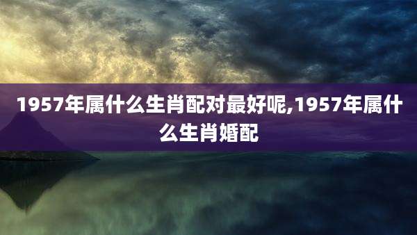 1957年属什么生肖配对最好呢,1957年属什么生肖婚配