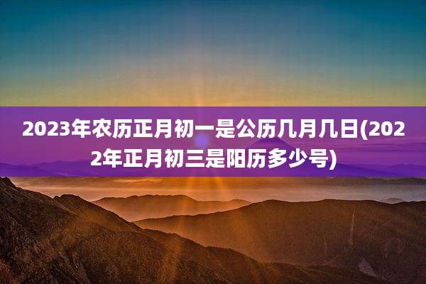 2023年农历正月初一是公历几月几日(2022年正月初三是阳历多少号)