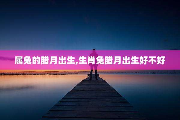 属兔的腊月出生,生肖兔腊月出生好不好