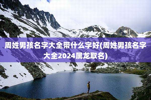 周姓男孩名字大全带什么字好(周姓男孩名字大全2024属龙取名)