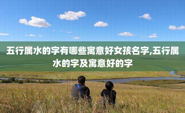五行属水的字有哪些寓意好女孩名字,五行属水的字及寓意好的字
