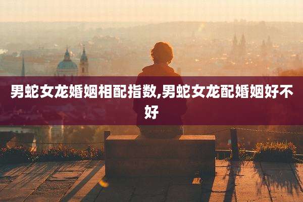 男蛇女龙婚姻相配指数,男蛇女龙配婚姻好不好