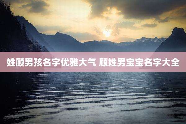 姓顾男孩名字优雅大气 顾姓男宝宝名字大全