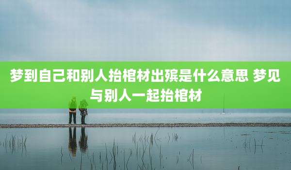 梦到自己和别人抬棺材出殡是什么意思 梦见与别人一起抬棺材