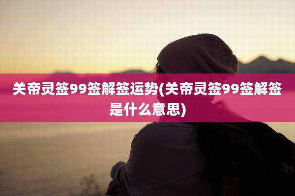 关帝灵签99签解签运势(关帝灵签99签解签是什么意思)