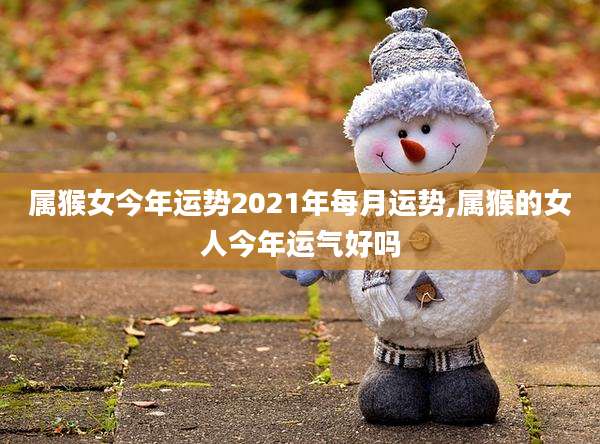 属猴女今年运势2021年每月运势,属猴的女人今年运气好吗