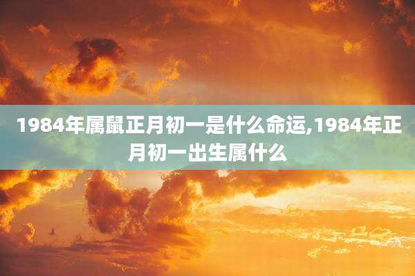 1984年属鼠正月初一是什么命运,1984年正月初一出生属什么