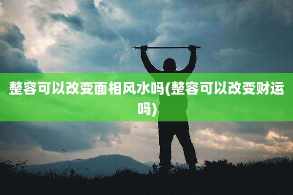整容可以改变面相风水吗(整容可以改变财运吗)
