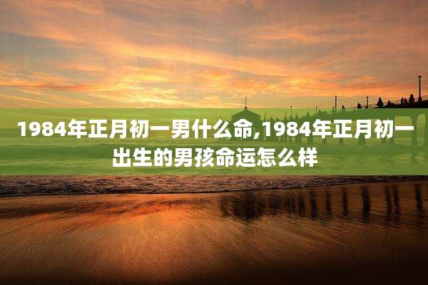 1984年正月初一男什么命,1984年正月初一出生的男孩命运怎么样