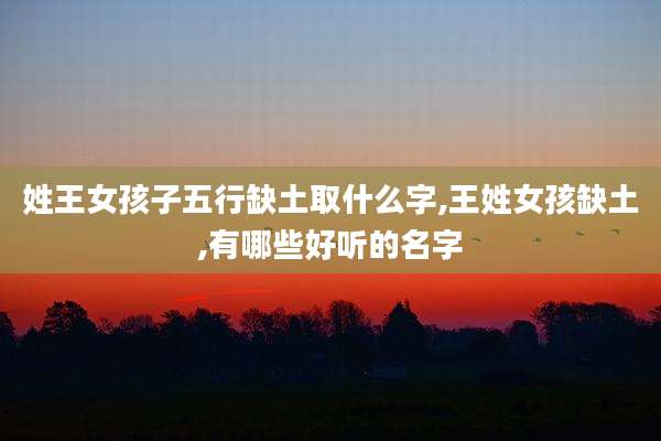姓王女孩子五行缺土取什么字,王姓女孩缺土,有哪些好听的名字