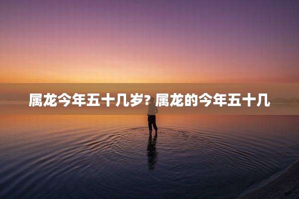 属龙今年五十几岁? 属龙的今年五十几