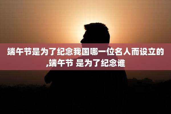 端午节是为了纪念我国哪一位名人而设立的,端午节 是为了纪念谁