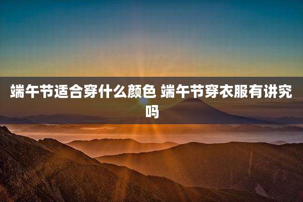 端午节适合穿什么颜色 端午节穿衣服有讲究吗