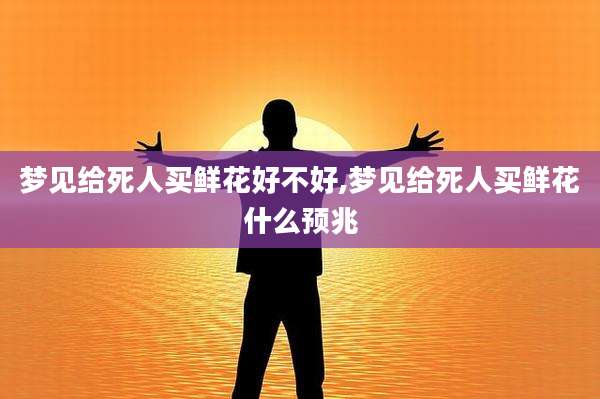 梦见给死人买鲜花好不好,梦见给死人买鲜花什么预兆