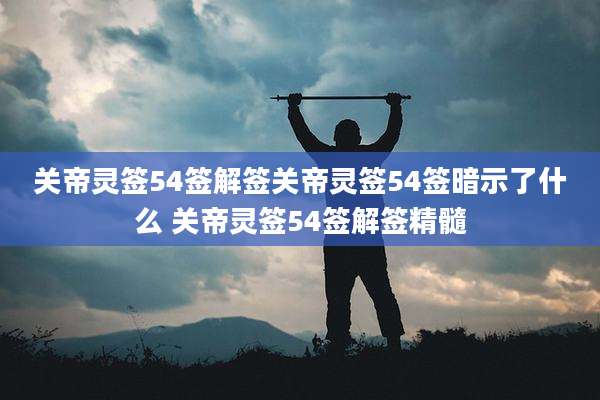 关帝灵签54签解签关帝灵签54签暗示了什么 关帝灵签54签解签精髓