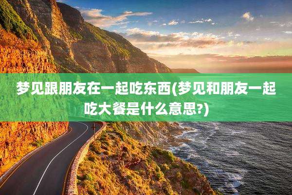 梦见跟朋友在一起吃东西(梦见和朋友一起吃大餐是什么意思?)