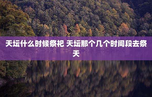 天坛什么时候祭祀 天坛那个几个时间段去祭天