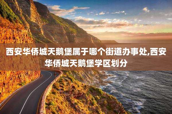 西安华侨城天鹅堡属于哪个街道办事处,西安华侨城天鹅堡学区划分