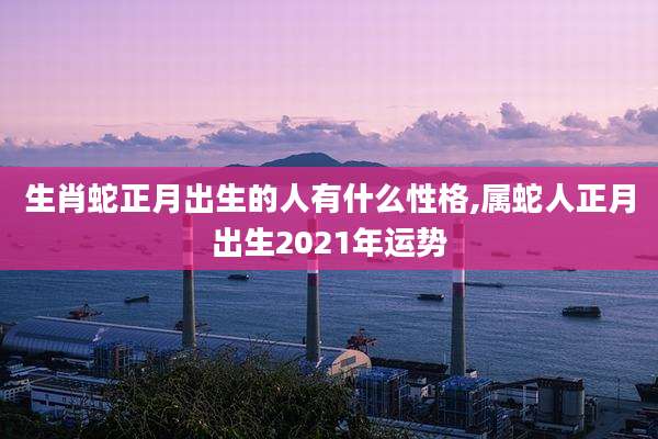 生肖蛇正月出生的人有什么性格,属蛇人正月出生2021年运势