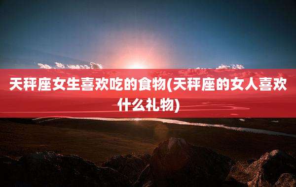 天秤座女生喜欢吃的食物(天秤座的女人喜欢什么礼物)