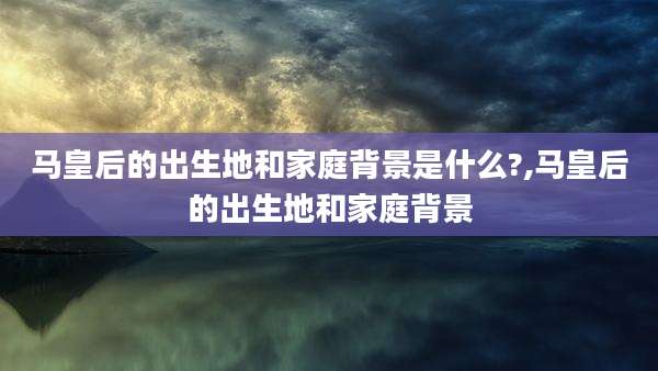 马皇后的出生地和家庭背景是什么?,马皇后的出生地和家庭背景