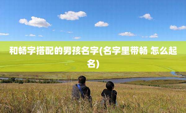 和畅字搭配的男孩名字(名字里带畅 怎么起名)
