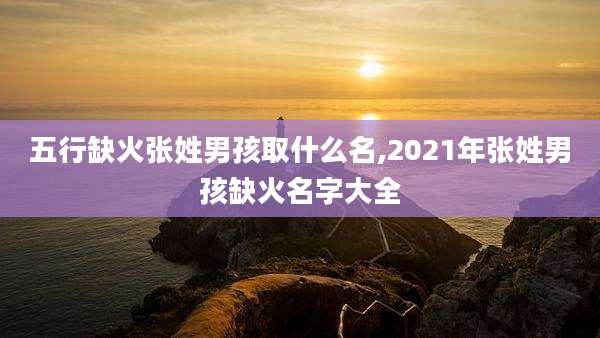 五行缺火张姓男孩取什么名,2021年张姓男孩缺火名字大全