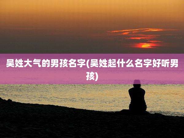 吴姓大气的男孩名字(吴姓起什么名字好听男孩)