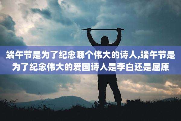 端午节是为了纪念哪个伟大的诗人,端午节是为了纪念伟大的爱国诗人是李白还是屈原