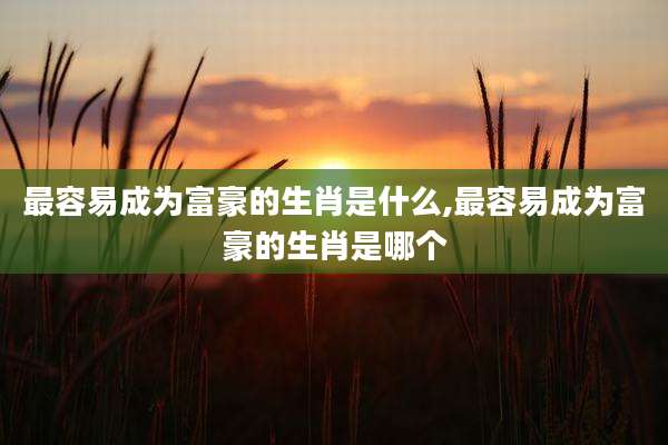 最容易成为富豪的生肖是什么,最容易成为富豪的生肖是哪个