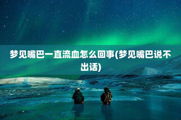 梦见嘴巴一直流血怎么回事(梦见嘴巴说不出话)