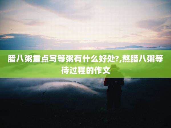 腊八粥重点写等粥有什么好处?,熬腊八粥等待过程的作文