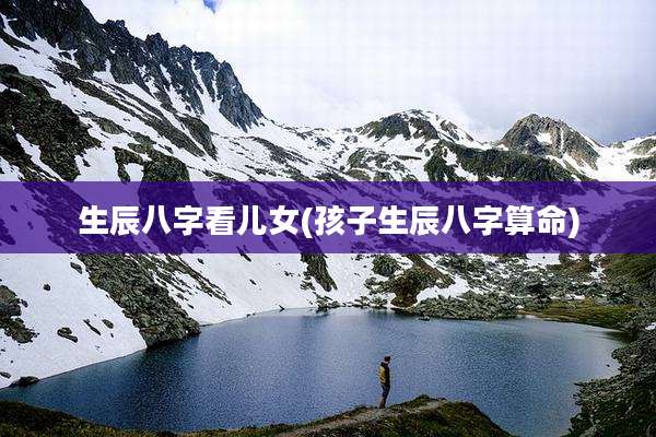 生辰八字看儿女(孩子生辰八字算命)