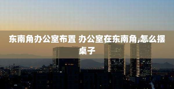 东南角办公室布置 办公室在东南角,怎么摆桌子
