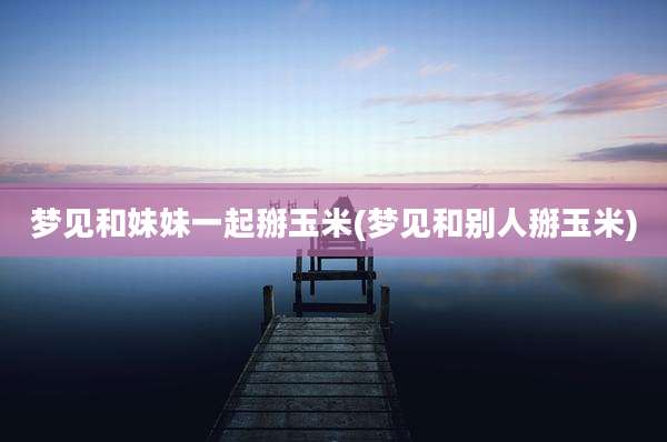 梦见和妹妹一起掰玉米(梦见和别人掰玉米)
