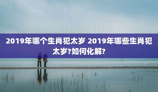 2019年哪个生肖犯太岁 2019年哪些生肖犯太岁?如何化解?