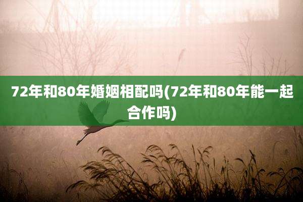 72年和80年婚姻相配吗(72年和80年能一起合作吗)