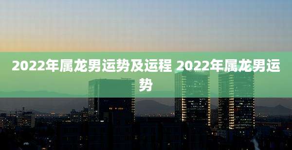 2022年属龙男运势及运程 2022年属龙男运势