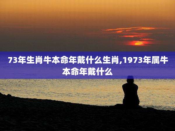 73年生肖牛本命年戴什么生肖,1973年属牛本命年戴什么