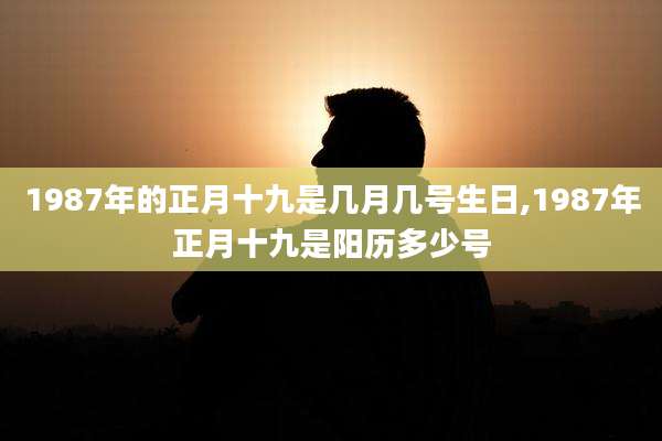 1987年的正月十九是几月几号生日,1987年正月十九是阳历多少号
